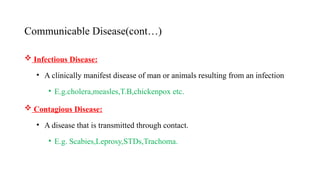 Communicable Disease(cont…)
 Infectious Disease:
• A clinically manifest disease of man or animals resulting from an infection
• E.g.cholera,measles,T.B,chickenpox etc.
 Contagious Disease:
• A disease that is transmitted through contact.
• E.g. Scabies,Leprosy,STDs,Trachoma.
18
 
