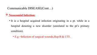 Communicable DISEASE(Cont…)
 Nosocomial Infection:
• It is a hospital acquired infection originating in a pt. while in a
hospital denoting a new disorder (unrelated to the pt’s primary
condition).
• E.g.=Infection of surgical wounds,Hep:B & UTI .
20
 
