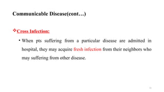 21
Cross Infection:
• When pts suffering from a particular disease are admitted in
hospital, they may acquire fresh infection from their neighbors who
may suffering from other disease.
Communicable Disease(cont…)
 
