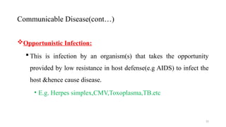 22
Opportunistic Infection:
 This is infection by an organism(s) that takes the opportunity
provided by low resistance in host defense(e.g AIDS) to infect the
host &hence cause disease.
• E.g. Herpes simplex,CMV,Toxoplasma,TB.etc
Communicable Disease(cont…)
 