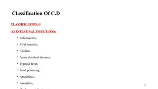26
CLASSIFICATION=1
(C) INTESTINAL INFECTIONS:
• Poliomyelitis,
• Viral hepatitis,
• Cholera,
• Acute diarrheal diseases,
• Typhoid fever,
• Food poisoning,
• Amoebiasis,
• Ascariasis,
Classification Of C.D
 