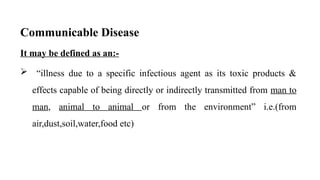 Communicable Disease
It may be defined as an:-
 “illness due to a specific infectious agent as its toxic products &
effects capable of being directly or indirectly transmitted from man to
man, animal to animal or from the environment” i.e.(from
air,dust,soil,water,food etc)
3
 