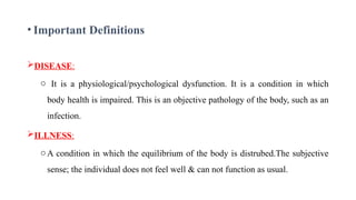 DISEASE:
o It is a physiological/psychological dysfunction. It is a condition in which
body health is impaired. This is an objective pathology of the body, such as an
infection.
ILLNESS:
oA condition in which the equilibrium of the body is distrubed.The subjective
sense; the individual does not feel well & can not function as usual.
4
• Important Definitions
 