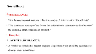 Surveillance
SURVELLANCE:
• “It is the continuous & systemic collection, analysis & interpretation of health data”
• “The continuous scrutiny of the factors that determine the occurrence & distribution of
the disease & other conditions of ill-health “
• It may be:
1.ACTIVE SURVEILLANCE:
• A reporter is contacted at regular intervals to specifically ask about the occurrence of
diseases under surveillance. 40
 