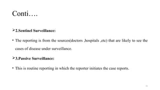 41
Conti….
2.Sentinel Surveillance:
• The reporting is from the sources(doctors ,hospitals ,etc) that are likely to see the
cases of disease under surveillance.
3.Passive Surveillance:
• This is routine reporting in which the reporter initiates the case reports.
 