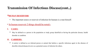 Transmission Of Infectious Disease(cont..)
HUMAN RESERVOIR:
• The important source or reservoir of infection for humans is a man himself.
• In human reservoir 2 things should be noted:-
I. CASES:
 May be defined as a person in the population or study group identified as having the particular disease, health
disorder or condition.
II. CARRIERS:
 A carrier is defined as an infected person or animal that harbors a specific infectious agent in the absence of
discrbile clinical disease & serve as a potential source of infection for others.
47
 