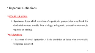 5
FOLK ILLNESS:
o Syndromes from which members of a particular group claim to suffer;& for
which their culture provide their etiology, a diagnosis, preventive measures,&
regimens of healing.
SICKNESS:
oIt is a state of social dysfuntion.It is the condition of those who are socially
recognized as unwell.
• Important Definitions
 