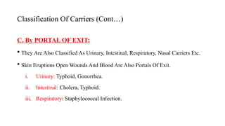 Classification Of Carriers (Cont…)
C. By PORTAL OF EXIT:
 They Are Also Classified As Urinary, Intestinal, Respiratory, Nasal Carriers Etc.
 Skin Eruptions Open Wounds And Blood Are Also Portals Of Exit.
i. Urinary: Typhoid, Gonorrhea.
ii. Intestinal: Cholera, Typhoid.
iii. Respiratory: Staphylococcal Infection.
50
 