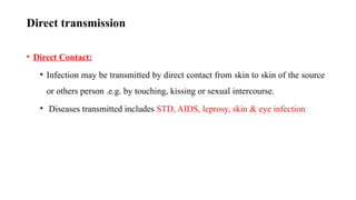 Direct transmission
• Direct Contact:
• Infection may be transmitted by direct contact from skin to skin of the source
or others person .e.g. by touching, kissing or sexual intercourse.
• Diseases transmitted includes STD, AIDS, leprosy, skin & eye infection.
57
 