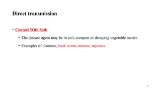 59
Direct transmission
• Contact With Soil:
• The disease agent may be in soil, compost or decaying vegetable matter.
• Examples of diseases, hook worm, tetanus, mycosis.
 