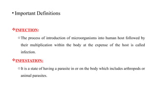 • Important Definitions
INFECTION:
oThe process of introduction of microorganisms into human host followed by
their multiplication within the body at the expense of the host is called
infection.
INFESTATION:
oIt is a state of having a parasite in or on the body which includes arthropods or
animal parasites.
6
 