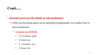 61
Conti….
• TRANSPLACENTAL OR VERTICAL TRANSMISSION:
• In this case the disease agents can be transmitted transplacentally & is another form of
direct transmission.
• Examples are (TORCH)
• To= toxoplasma gondii
• R=rubella virus
• C= cytomegalo virus
• H=herpes virus
 