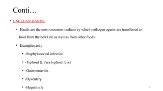 66
Conti…
• UNCLEAN HANDS:
• Hands are the most common medium by which pathogen agents are transferred to
food from the bowl etc as well as from other foods.
• Examples are :
• -Staphylococcal infection
• -Typhoid & Para typhoid fever
• -Gastroenteritis
• -Dysentery
• -Hepatitis A
 