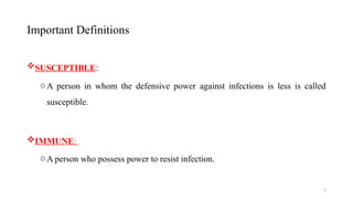 7
Important Definitions
SUSCEPTIBLE:
oA person in whom the defensive power against infections is less is called
susceptible.
IMMUNE:
oA person who possess power to resist infection.
 