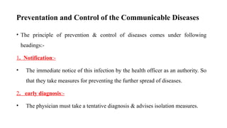 Preventation and Control of the Communicable Diseases
• The principle of prevention & control of diseases comes under following
headings:-
1. Notification:-
• The immediate notice of this infection by the health officer as an authority. So
that they take measures for preventing the further spread of diseases.
2. early diagnosis:-
• The physician must take a tentative diagnosis & advises isolation measures.
71
 