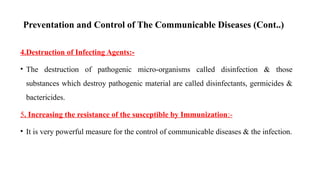 Preventation and Control of The Communicable Diseases (Cont..)
4.Destruction of Infecting Agents:-
• The destruction of pathogenic micro-organisms called disinfection & those
substances which destroy pathogenic material are called disinfectants, germicides &
bactericides.
5. Increasing the resistance of the susceptible by Immunization:-
• It is very powerful measure for the control of communicable diseases & the infection.
73
 