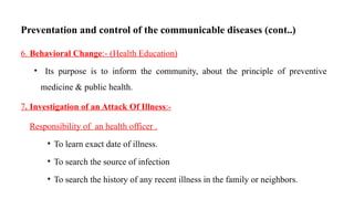 Preventation and control of the communicable diseases (cont..)
6. Behavioral Change:- (Health Education)
• Its purpose is to inform the community, about the principle of preventive
medicine & public health.
7. Investigation of an Attack Of Illness:-
Responsibility of an health officer .
• To learn exact date of illness.
• To search the source of infection
• To search the history of any recent illness in the family or neighbors.
74
 