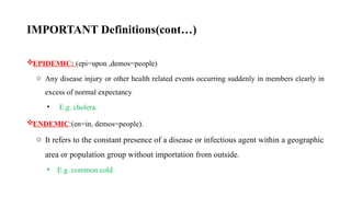 IMPORTANT Definitions(cont…)
EPIDEMIC: (epi=upon ,demos=people)
o Any disease injury or other health related events occurring suddenly in members clearly in
excess of normal expectancy
• E.g. cholera.
ENDEMIC:(en=in, demos=people).
o It refers to the constant presence of a disease or infectious agent within a geographic
area or population group without importation from outside.
• E.g. common cold
8
 
