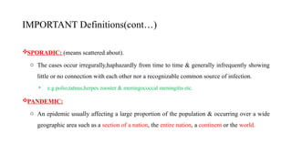 IMPORTANT Definitions(cont…)
SPORADIC: (means scattered about).
o The cases occur irregurally,haphazardly from time to time & generally infrequently showing
little or no connection with each other nor a recognizable common source of infection.
• e.g.polio,tatnus,herpes zooster & meningococcal meningitis etc.
PANDEMIC:
o An epidemic usually affecting a large proportion of the population & occurring over a wide
geographic area such as a section of a nation, the entire nation, a continent or the world.
9
 