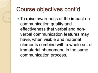 Course objectives cont’d
   To raise awareness of the impact on
    communication quality and
    effectiveness that verbal and non-
    verbal communication features may
    have, when visible and material
    elements combine with a whole set of
    immaterial phenomena in the same
    communication process.
 