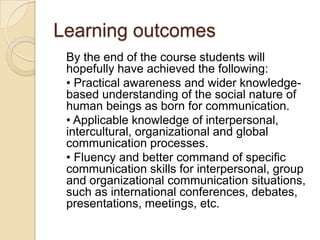 Learning outcomes
 By the end of the course students will
 hopefully have achieved the following:
 • Practical awareness and wider knowledge-
 based understanding of the social nature of
 human beings as born for communication.
 • Applicable knowledge of interpersonal,
 intercultural, organizational and global
 communication processes.
 • Fluency and better command of specific
 communication skills for interpersonal, group
 and organizational communication situations,
 such as international conferences, debates,
 presentations, meetings, etc.
 