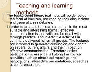 Teaching and learning
     methods
The background theoretical input will be delivered in
  the form of lectures, pre-reading task discussions
  and general class debates.
In order to present the course material in the most
  suitable and interesting format, effective
  communication issues will also be dealt with
  through practical and interactive activities in
  seminars delivered for small groups. The lectures
  are intended to generate discussion and debate
  on several current affairs and their impact on
  effective communication. Therefore active
  participation is essential all along the course
  activities such as simulated meetings and
  negotiations; interactive presentations, speeches
  at conferences, etc.
 