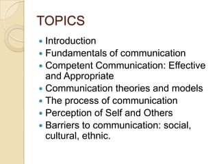 TOPICS
 Introduction
 Fundamentals of communication
 Competent Communication: Effective
  and Appropriate
 Communication theories and models
 The process of communication
 Perception of Self and Others
 Barriers to communication: social,
  cultural, ethnic.
 