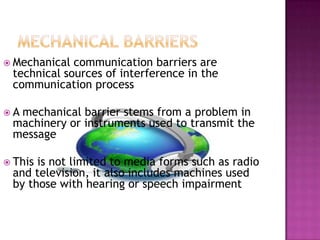  Mechanical communication barriers are
technical sources of interference in the
communication process
 A mechanical barrier stems from a problem in
machinery or instruments used to transmit the
message
 This is not limited to media forms such as radio
and television, it also includes machines used
by those with hearing or speech impairment
 
