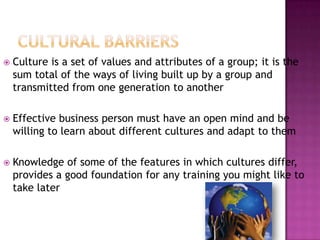  Culture is a set of values and attributes of a group; it is the
sum total of the ways of living built up by a group and
transmitted from one generation to another
 Effective business person must have an open mind and be
willing to learn about different cultures and adapt to them
 Knowledge of some of the features in which cultures differ,
provides a good foundation for any training you might like to
take later
 