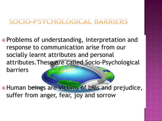  Problems of understanding, interpretation and
response to communication arise from our
socially learnt attributes and personal
attributes.These are called Socio-Psychological
barriers
 Human beings are victims of bias and prejudice,
suffer from anger, fear, joy and sorrow
 