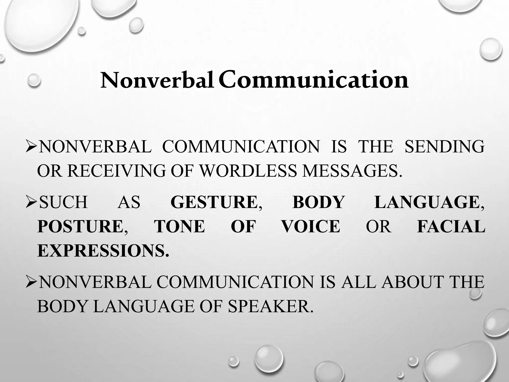 NonverbalCommunication
NONVERBAL COMMUNICATION IS THE SENDING
OR RECEIVING OF WORDLESS MESSAGES.
SUCH AS GESTURE, BODY LANGUAGE,
POSTURE, TONE OF VOICE OR FACIAL
EXPRESSIONS.
NONVERBAL COMMUNICATION IS ALL ABOUT THE
BODY LANGUAGE OF SPEAKER.