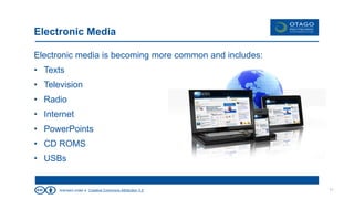 licensed under a Creative Commons Attribution 3.0
Electronic Media
Electronic media is becoming more common and includes:
• Texts
• Television
• Radio
• Internet
• PowerPoints
• CD ROMS
• USBs
11
 