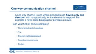 licensed under a Creative Commons Attribution 3.0
– A one way channel is one where all signals can flow in only one
direction with no opportunity for the receiver to respond. For
example a news radio broadcast or perhaps a movie.
Can you think of some examples?
• Commercial radio broadcast
• T.V.
• Internet multicast/podcast
• Security announcements
• Posters
One way communication channel
 