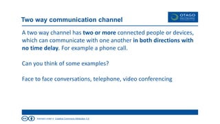 licensed under a Creative Commons Attribution 3.0
Two way communication channel
A two way channel has two or more connected people or devices,
which can communicate with one another in both directions with
no time delay. For example a phone call.
Can you think of some examples?
Face to face conversations, telephone, video conferencing
 