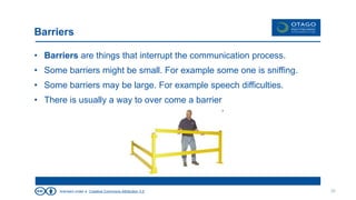 licensed under a Creative Commons Attribution 3.0
Barriers
• Barriers are things that interrupt the communication process.
• Some barriers might be small. For example some one is sniffing.
• Some barriers may be large. For example speech difficulties.
• There is usually a way to over come a barrier
30
 