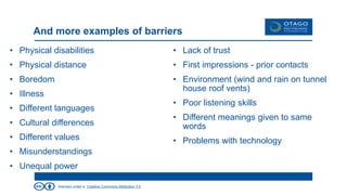 licensed under a Creative Commons Attribution 3.0
And more examples of barriers
• Physical disabilities
• Physical distance
• Boredom
• Illness
• Different languages
• Cultural differences
• Different values
• Misunderstandings
• Unequal power
• Lack of trust
• First impressions - prior contacts
• Environment (wind and rain on tunnel
house roof vents)
• Poor listening skills
• Different meanings given to same
words
• Problems with technology
 