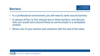licensed under a Creative Commons Attribution 3.0
Barriers
• In a professional environment you will need to work around barriers.
• In groups of four or five choose two or three barriers, and discuss
how you would work around these to communicate in a workplace
context.
• Share one of your barriers and solutions with the rest of the class.
34
 