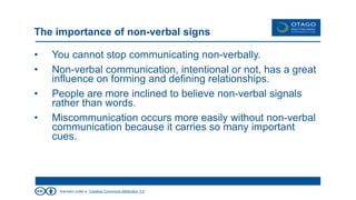licensed under a Creative Commons Attribution 3.0
The importance of non-verbal signs
• You cannot stop communicating non-verbally.
• Non-verbal communication, intentional or not, has a great
influence on forming and defining relationships.
• People are more inclined to believe non-verbal signals
rather than words.
• Miscommunication occurs more easily without non-verbal
communication because it carries so many important
cues.
 