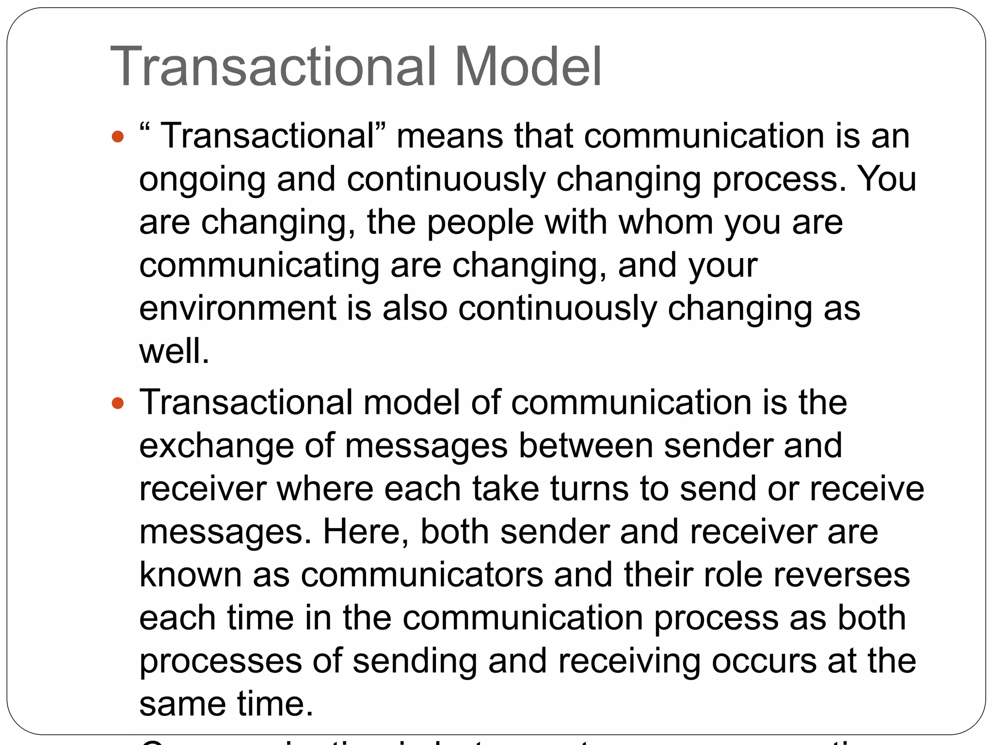 Transactional Model
 “ Transactional” means that communication is an
ongoing and continuously changing process. You
are changing, the people with whom you are
communicating are changing, and your
environment is also continuously changing as
well.
 Transactional model of communication is the
exchange of messages between sender and
receiver where each take turns to send or receive
messages. Here, both sender and receiver are
known as communicators and their role reverses
each time in the communication process as both
processes of sending and receiving occurs at the
same time.
 