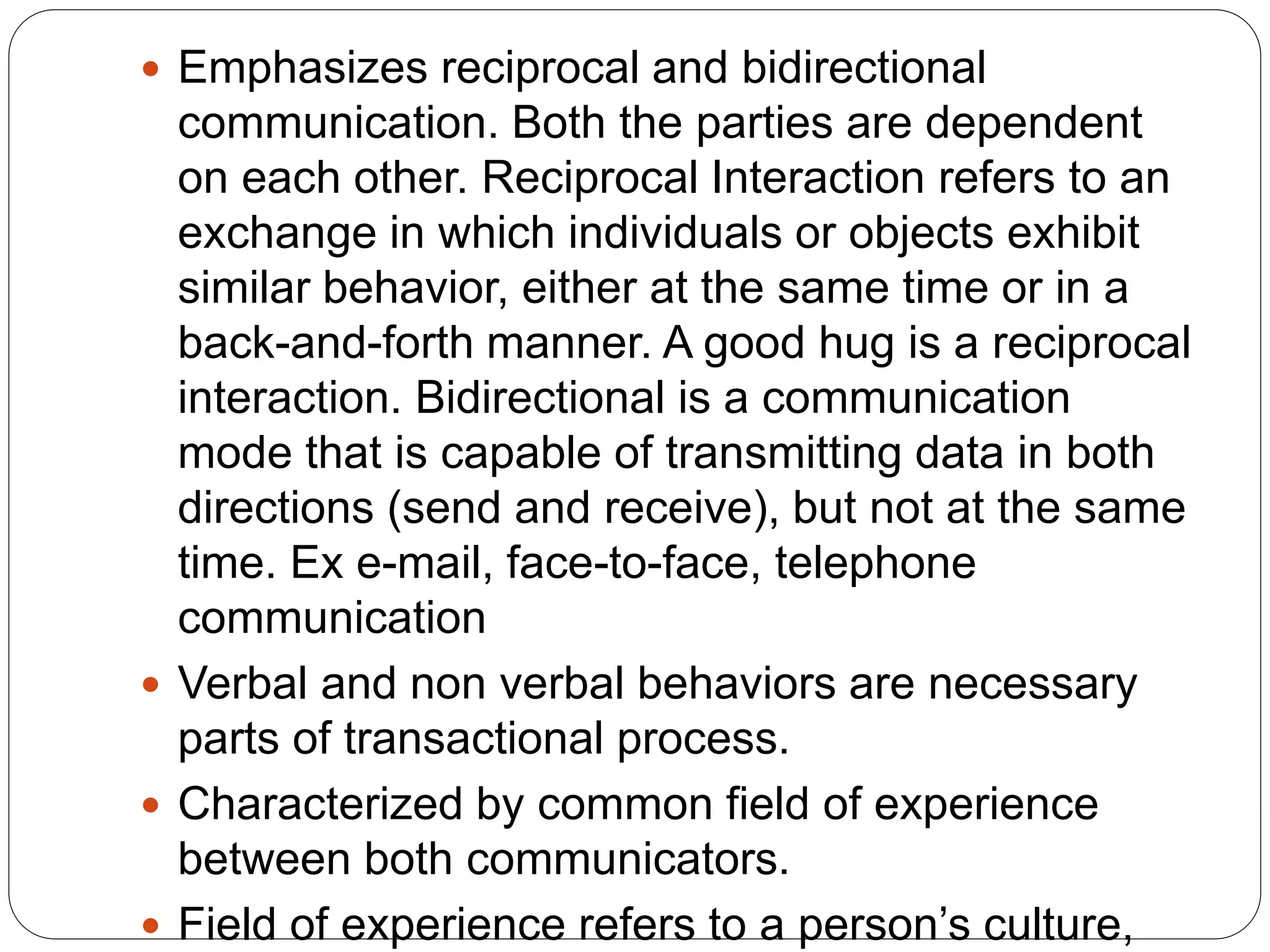 Emphasizes reciprocal and bidirectional
communication. Both the parties are dependent
on each other. Reciprocal Interaction refers to an
exchange in which individuals or objects exhibit
similar behavior, either at the same time or in a
back-and-forth manner. A good hug is a reciprocal
interaction. Bidirectional is a communication
mode that is capable of transmitting data in both
directions (send and receive), but not at the same
time. Ex e-mail, face-to-face, telephone
communication
 Verbal and non verbal behaviors are necessary
parts of transactional process.
 Characterized by common field of experience
between both communicators.
 Field of experience refers to a person’s culture,
 