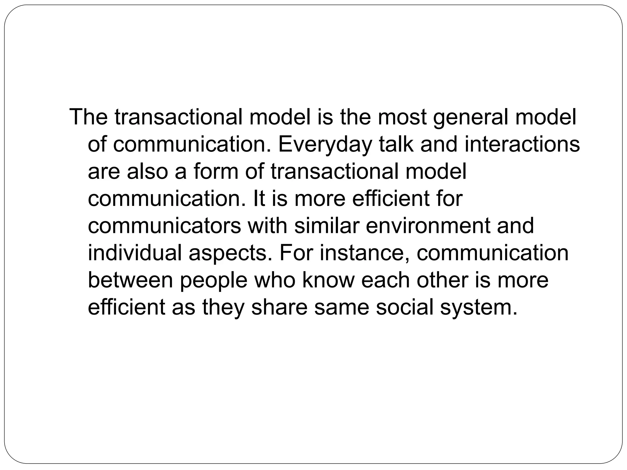 The transactional model is the most general model
of communication. Everyday talk and interactions
are also a form of transactional model
communication. It is more efficient for
communicators with similar environment and
individual aspects. For instance, communication
between people who know each other is more
efficient as they share same social system.
 