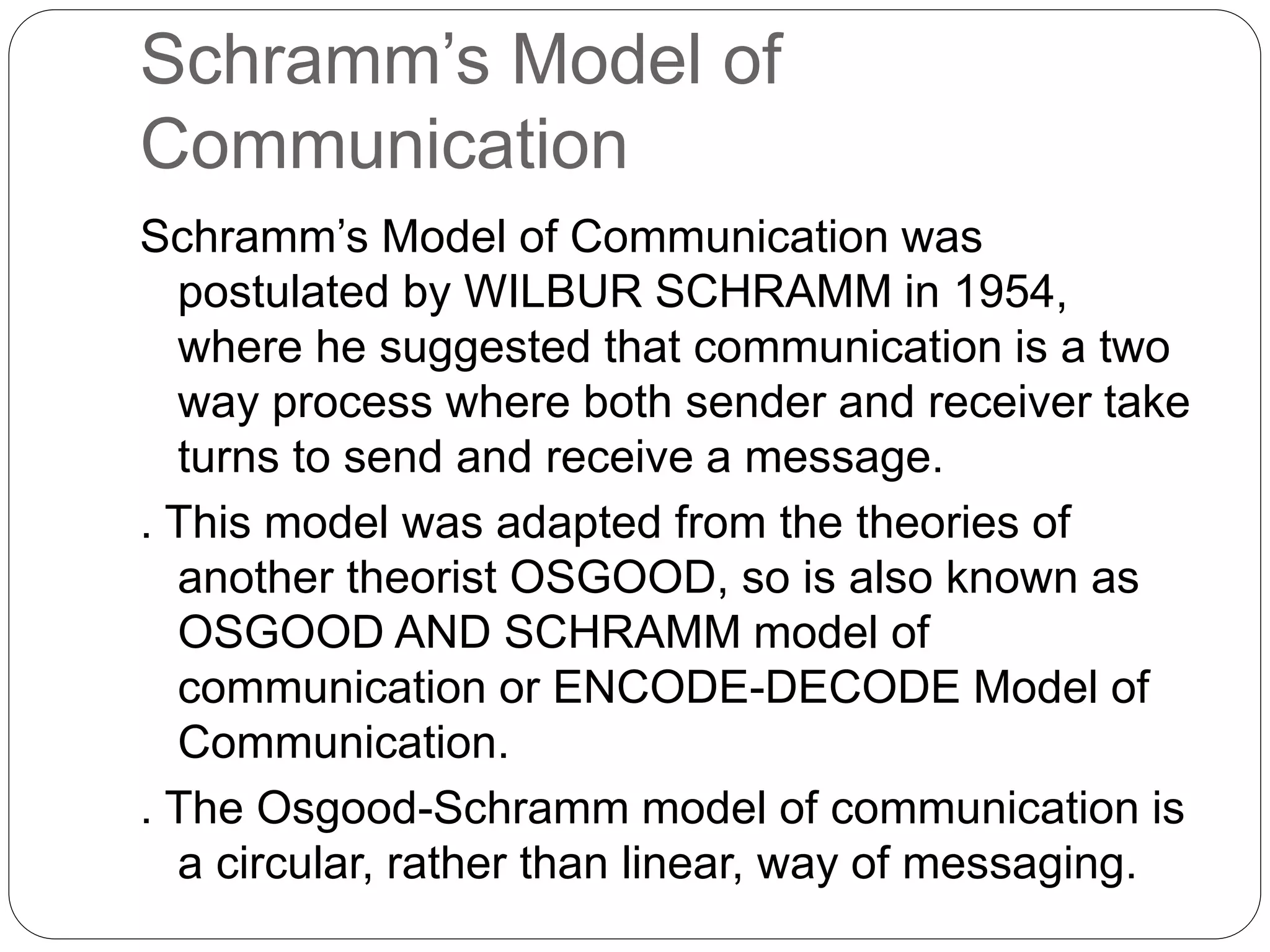 Schramm’s Model of
Communication
Schramm’s Model of Communication was
postulated by WILBUR SCHRAMM in 1954,
where he suggested that communication is a two
way process where both sender and receiver take
turns to send and receive a message.
. This model was adapted from the theories of
another theorist OSGOOD, so is also known as
OSGOOD AND SCHRAMM model of
communication or ENCODE-DECODE Model of
Communication.
. The Osgood-Schramm model of communication is
a circular, rather than linear, way of messaging.
 