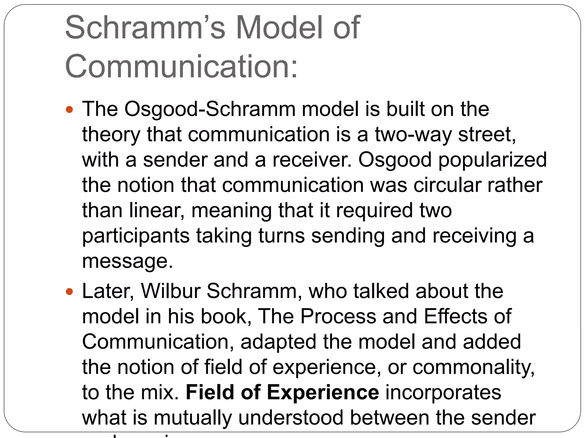 Schramm’s Model of
Communication:
 The Osgood-Schramm model is built on the
theory that communication is a two-way street,
with a sender and a receiver. Osgood popularized
the notion that communication was circular rather
than linear, meaning that it required two
participants taking turns sending and receiving a
message.
 Later, Wilbur Schramm, who talked about the
model in his book, The Process and Effects of
Communication, adapted the model and added
the notion of field of experience, or commonality,
to the mix. Field of Experience incorporates
what is mutually understood between the sender
 