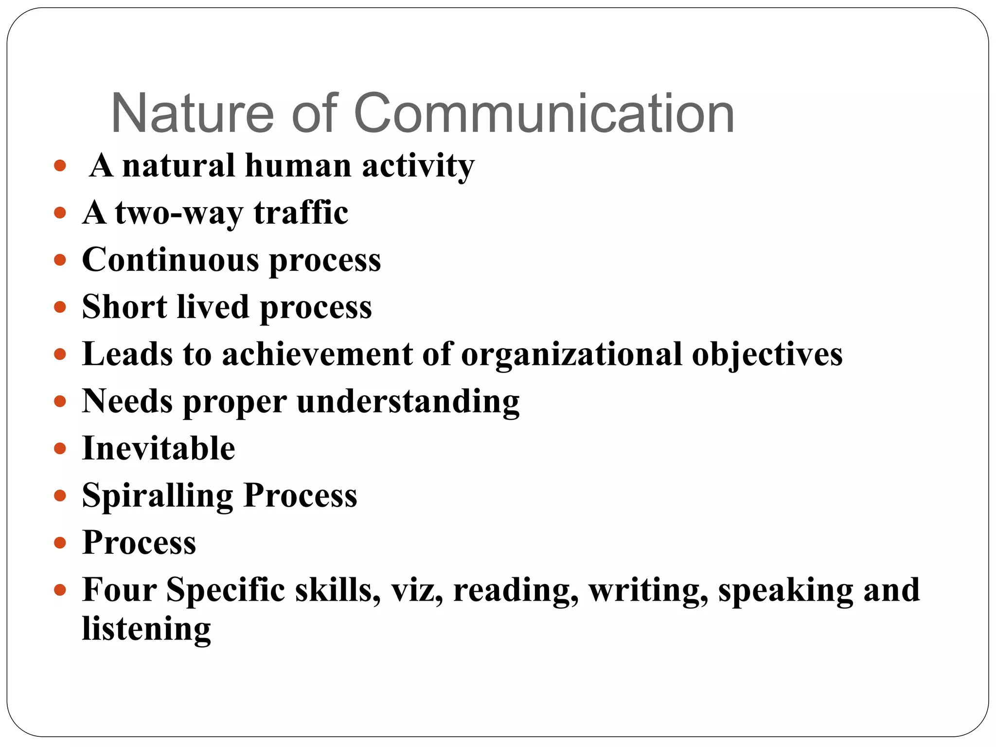 Nature of Communication
 A natural human activity
 A two-way traffic
 Continuous process
 Short lived process
 Leads to achievement of organizational objectives
 Needs proper understanding
 Inevitable
 Spiralling Process
 Process
 Four Specific skills, viz, reading, writing, speaking and
listening
 