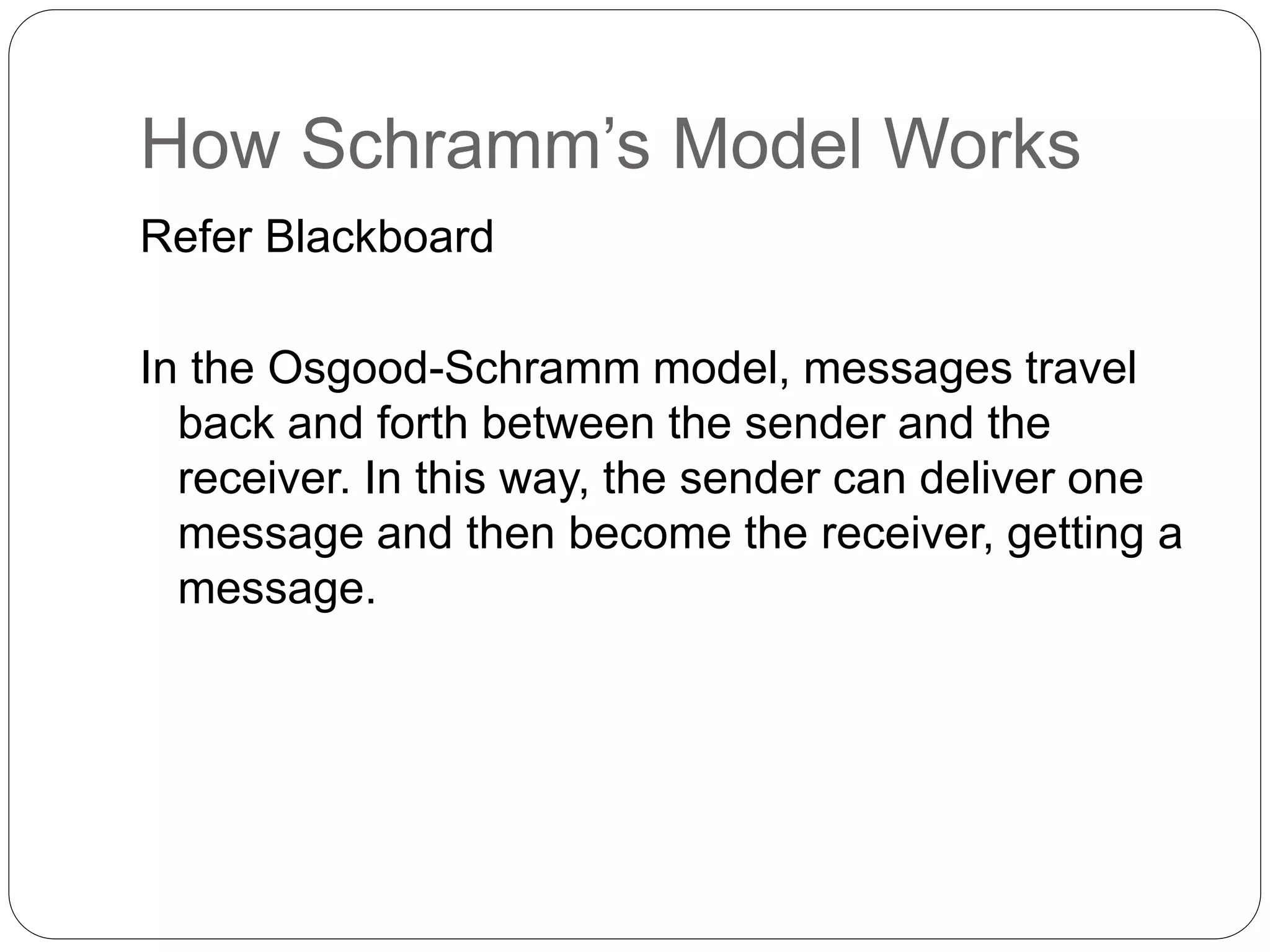 How Schramm’s Model Works
Refer Blackboard
In the Osgood-Schramm model, messages travel
back and forth between the sender and the
receiver. In this way, the sender can deliver one
message and then become the receiver, getting a
message.
 