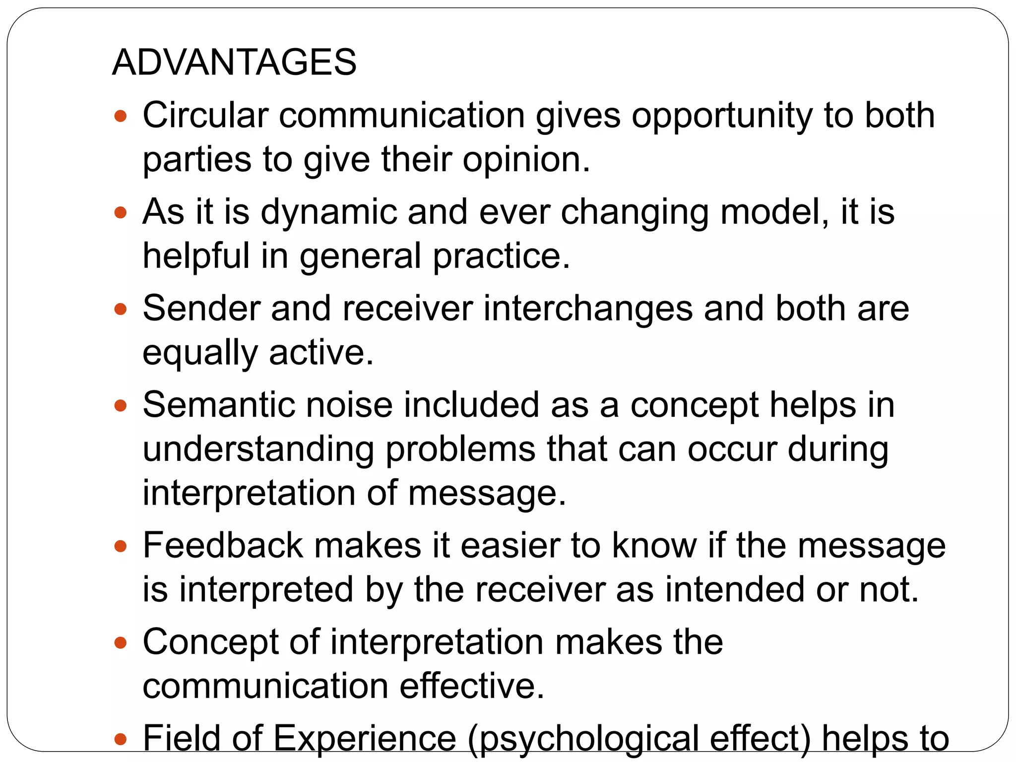 ADVANTAGES
 Circular communication gives opportunity to both
parties to give their opinion.
 As it is dynamic and ever changing model, it is
helpful in general practice.
 Sender and receiver interchanges and both are
equally active.
 Semantic noise included as a concept helps in
understanding problems that can occur during
interpretation of message.
 Feedback makes it easier to know if the message
is interpreted by the receiver as intended or not.
 Concept of interpretation makes the
communication effective.
 Field of Experience (psychological effect) helps to
 