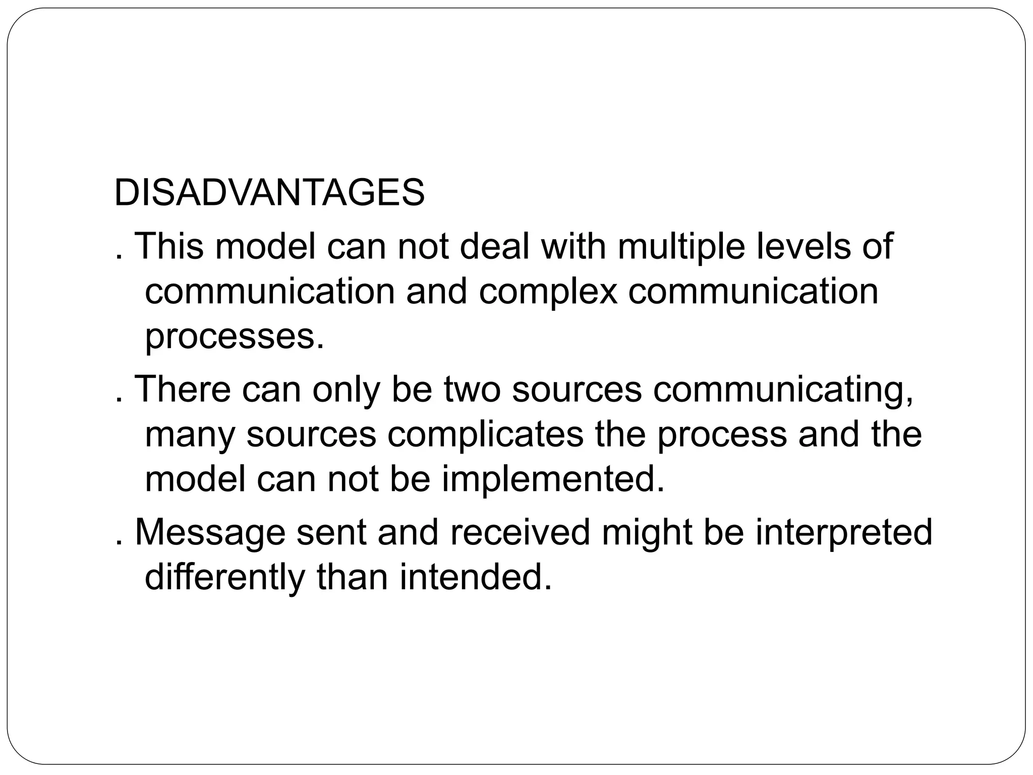 DISADVANTAGES
. This model can not deal with multiple levels of
communication and complex communication
processes.
. There can only be two sources communicating,
many sources complicates the process and the
model can not be implemented.
. Message sent and received might be interpreted
differently than intended.
 