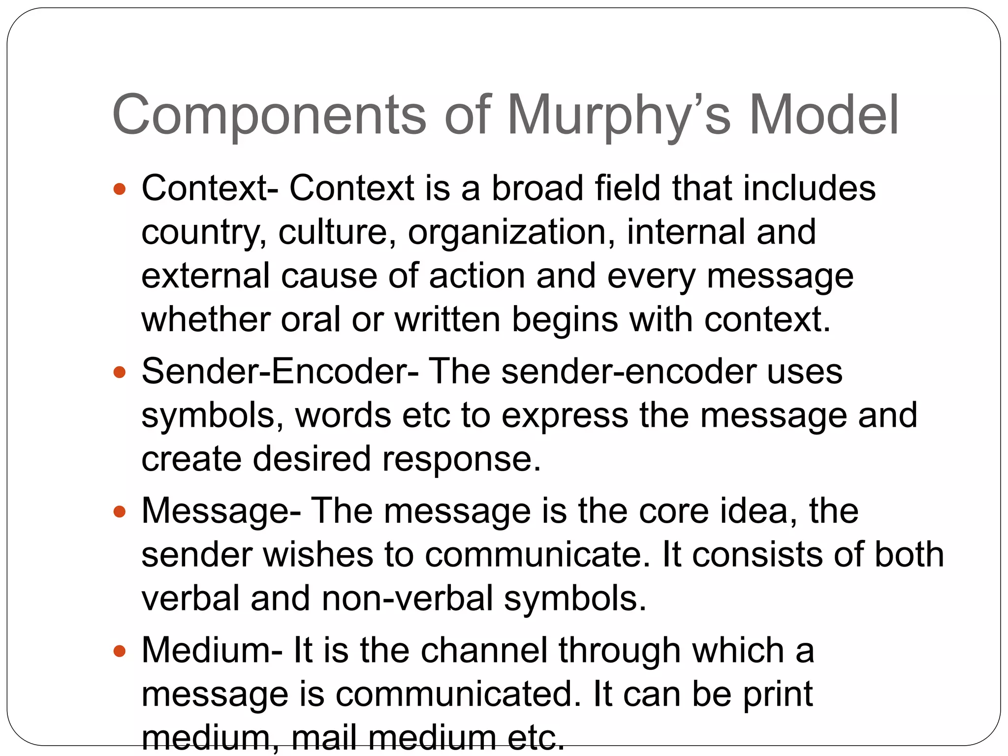 Components of Murphy’s Model
 Context- Context is a broad field that includes
country, culture, organization, internal and
external cause of action and every message
whether oral or written begins with context.
 Sender-Encoder- The sender-encoder uses
symbols, words etc to express the message and
create desired response.
 Message- The message is the core idea, the
sender wishes to communicate. It consists of both
verbal and non-verbal symbols.
 Medium- It is the channel through which a
message is communicated. It can be print
medium, mail medium etc.
 