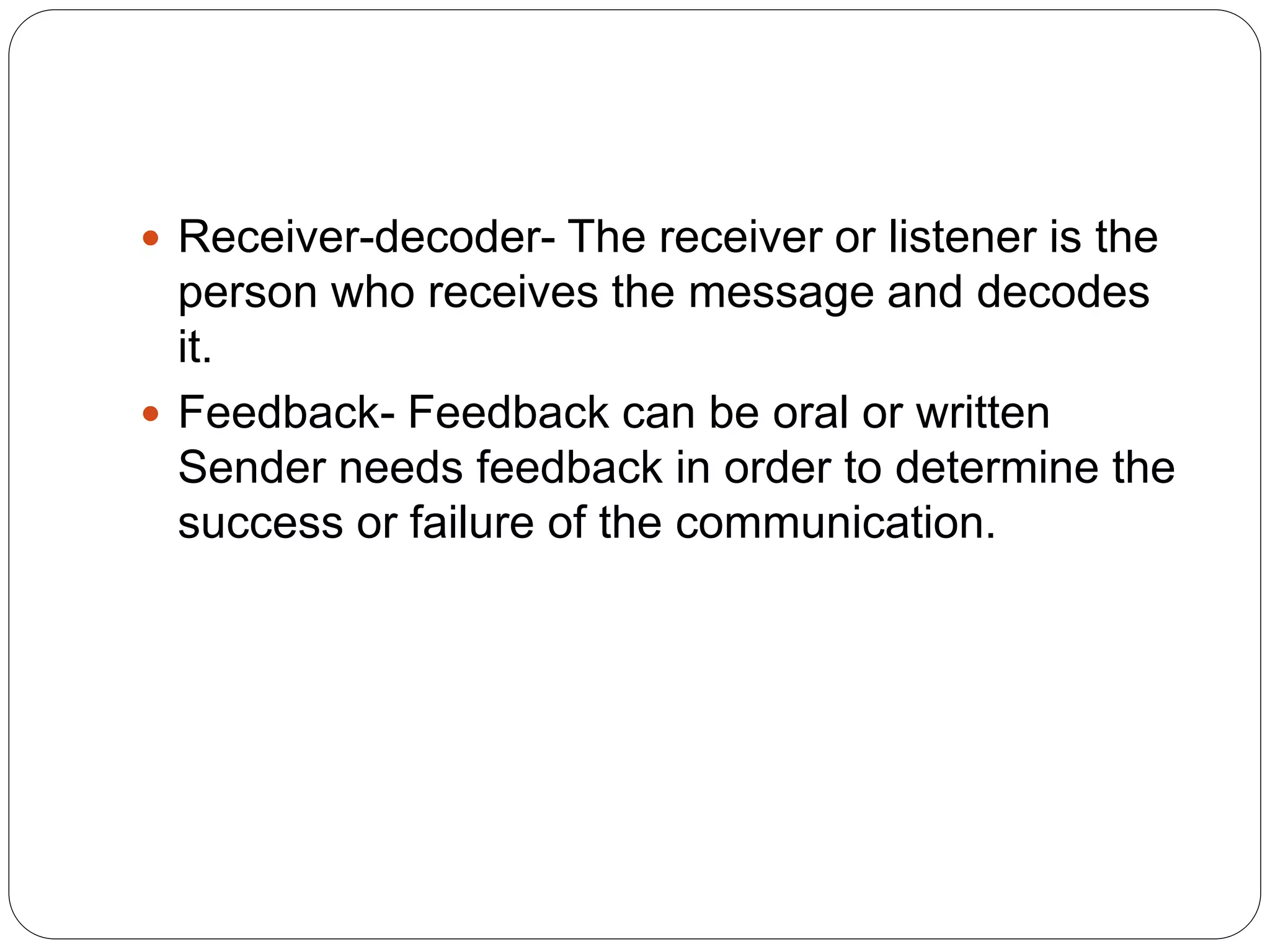  Receiver-decoder- The receiver or listener is the
person who receives the message and decodes
it.
 Feedback- Feedback can be oral or written
Sender needs feedback in order to determine the
success or failure of the communication.
 
