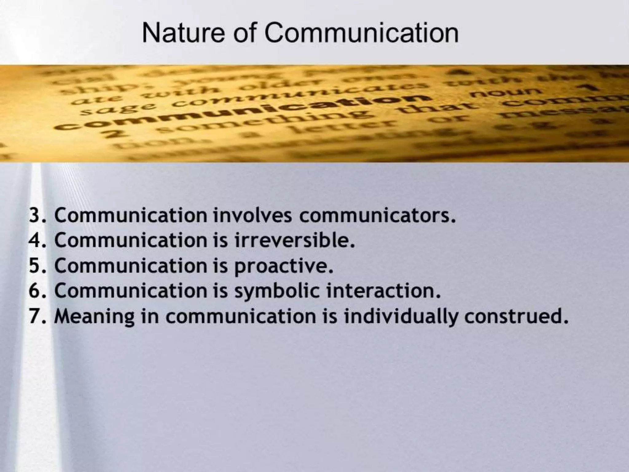 Nature of Communication
 A natural human activity
 A two-way traffic
 Continuous process
 Short lived process
 Leads to achievement of organizational objectives
 Needs proper understanding
 Inevitable
 Spiralling Process
 Process
 Four Specific skills, viz, reading, writing, speaking and
listening
 